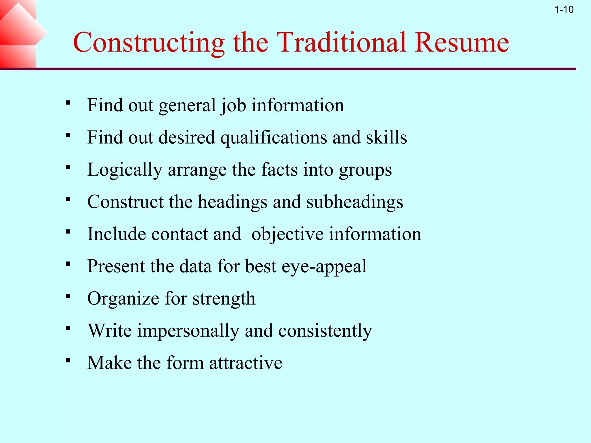 1-10


    Constructing the Traditional Resume
    Find out general job information
    Find out desired qualifications and skills
    Logically arrange the facts into groups
    Construct the headings and subheadings
    Include contact and objective information
    Present the data for best eye-appeal
    Organize for strength
    Write impersonally and consistently
    Make the form attractive
 