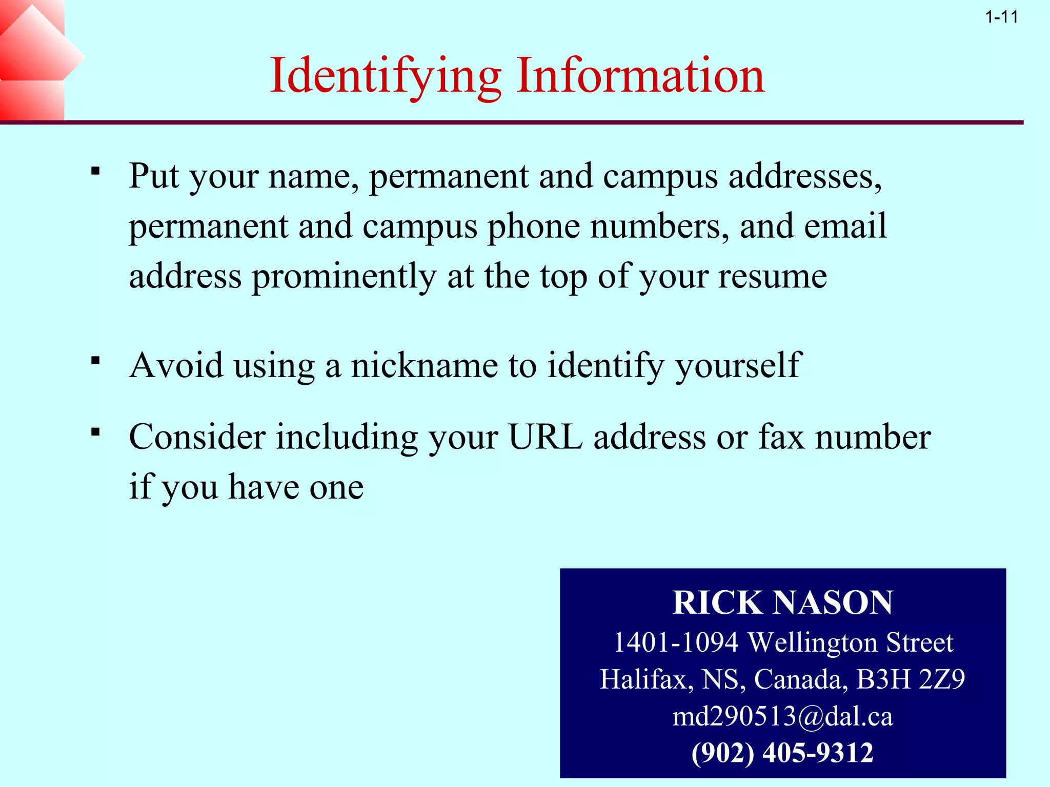 1-11


             Identifying Information
   Put your name, permanent and campus addresses,
    permanent and campus phone numbers, and email
    address prominently at the top of your resume

   Avoid using a nickname to identify yourself
   Consider including your URL address or fax number
    if you have one


                                       RICK NASON
                                   1401-1094 Wellington Street
                                  Halifax, NS, Canada, B3H 2Z9
                                        md290513@dal.ca
                                          (902) 405-9312
 