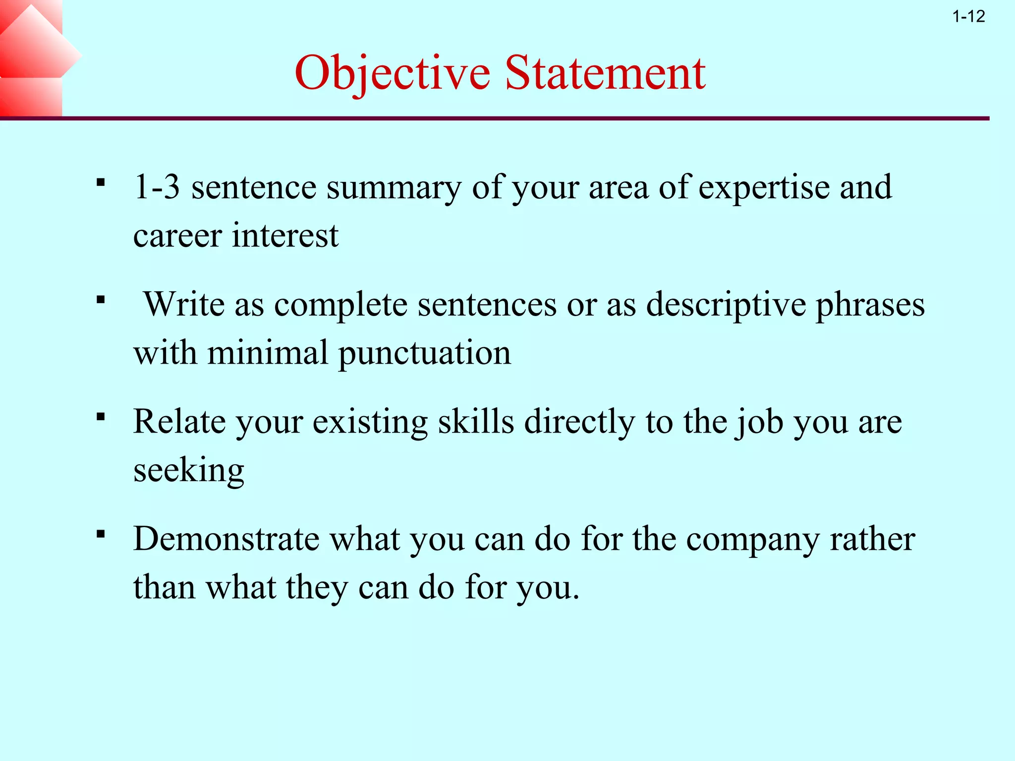 1-12


               Objective Statement

   1-3 sentence summary of your area of expertise and
    career interest
   Write as complete sentences or as descriptive phrases
    with minimal punctuation
   Relate your existing skills directly to the job you are
    seeking
   Demonstrate what you can do for the company rather
    than what they can do for you.
 