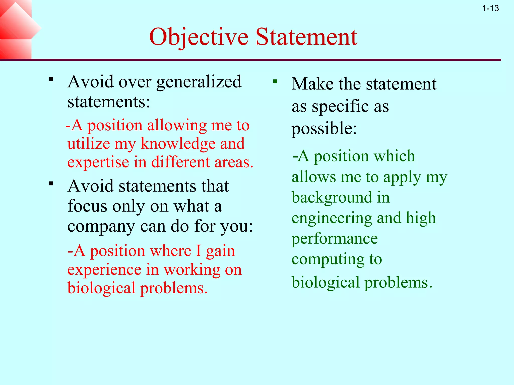 1-13


                Objective Statement
   Avoid over generalized             Make the statement
    statements:                         as specific as
    -A position allowing me to          possible:
    utilize my knowledge and
    expertise in different areas.       -A position which
                                        allows me to apply my
   Avoid statements that
                                        background in
    focus only on what a
                                        engineering and high
    company can do for you:
                                        performance
    -A position where I gain            computing to
    experience in working on
    biological problems.                biological problems.
 