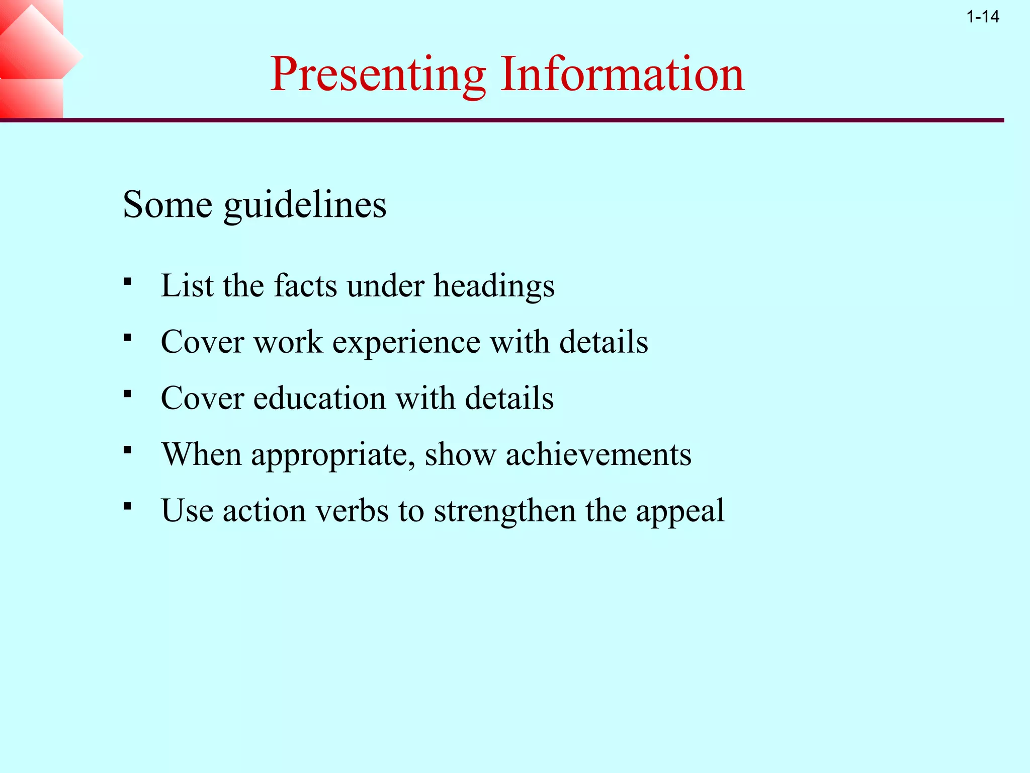 1-14


            Presenting Information

Some guidelines
   List the facts under headings
   Cover work experience with details
   Cover education with details
   When appropriate, show achievements
   Use action verbs to strengthen the appeal
 