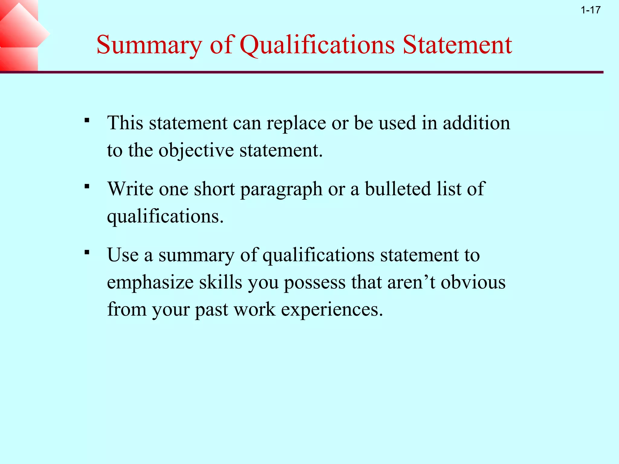 1-17


    Summary of Qualifications Statement

   This statement can replace or be used in addition
    to the objective statement.
   Write one short paragraph or a bulleted list of
    qualifications.
   Use a summary of qualifications statement to
    emphasize skills you possess that aren’t obvious
    from your past work experiences.
 