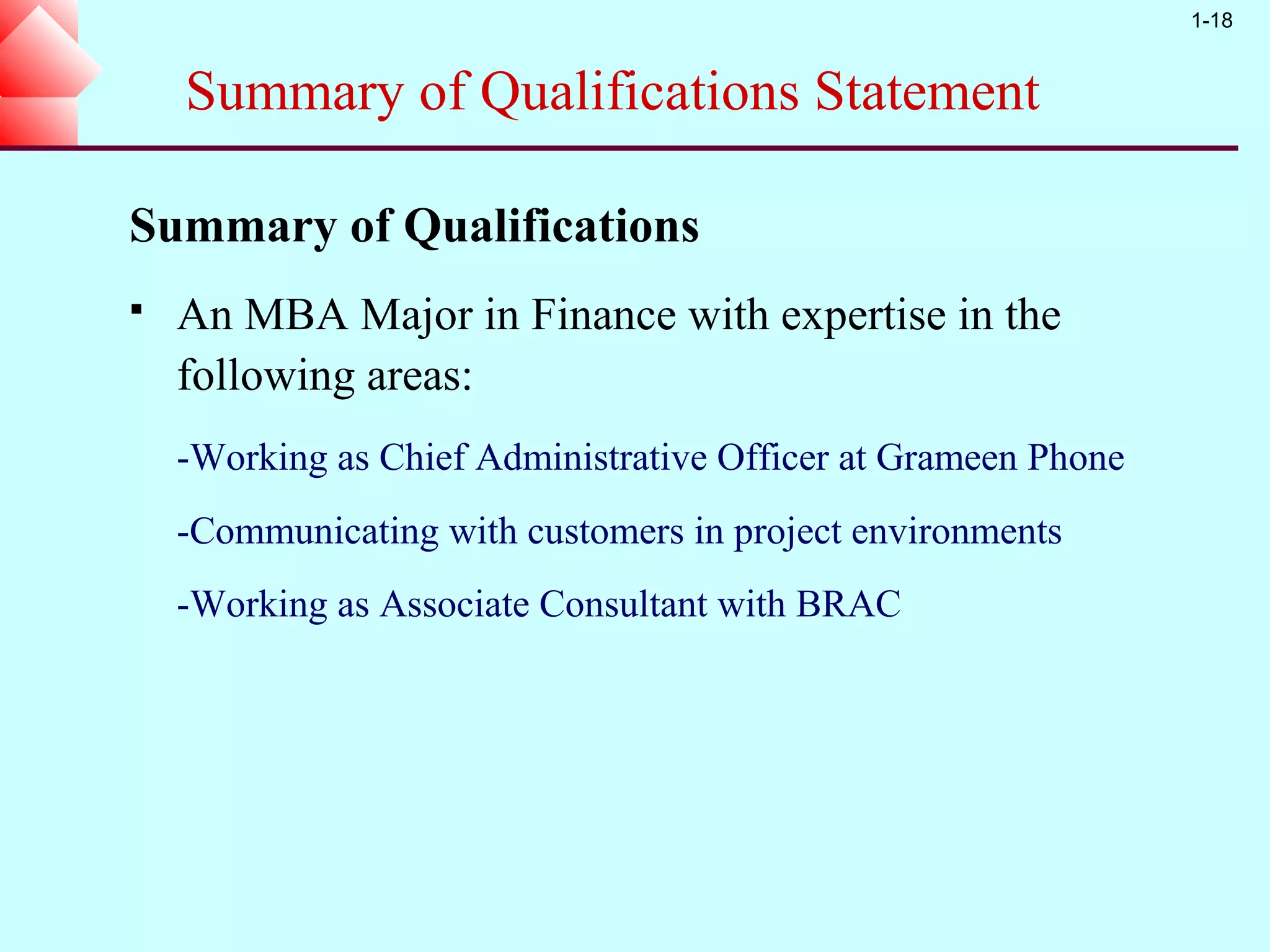 1-18


    Summary of Qualifications Statement

Summary of Qualifications
   An MBA Major in Finance with expertise in the
    following areas:
    -Working as Chief Administrative Officer at Grameen Phone
    -Communicating with customers in project environments
    -Working as Associate Consultant with BRAC
 
