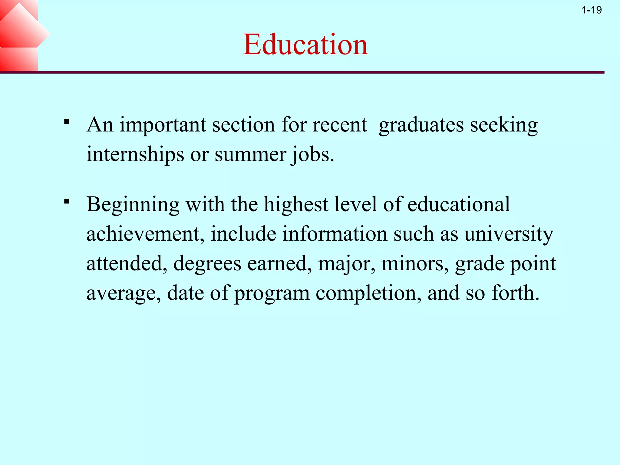 1-19


                     Education

   An important section for recent graduates seeking
    internships or summer jobs.

   Beginning with the highest level of educational
    achievement, include information such as university
    attended, degrees earned, major, minors, grade point
    average, date of program completion, and so forth.
 