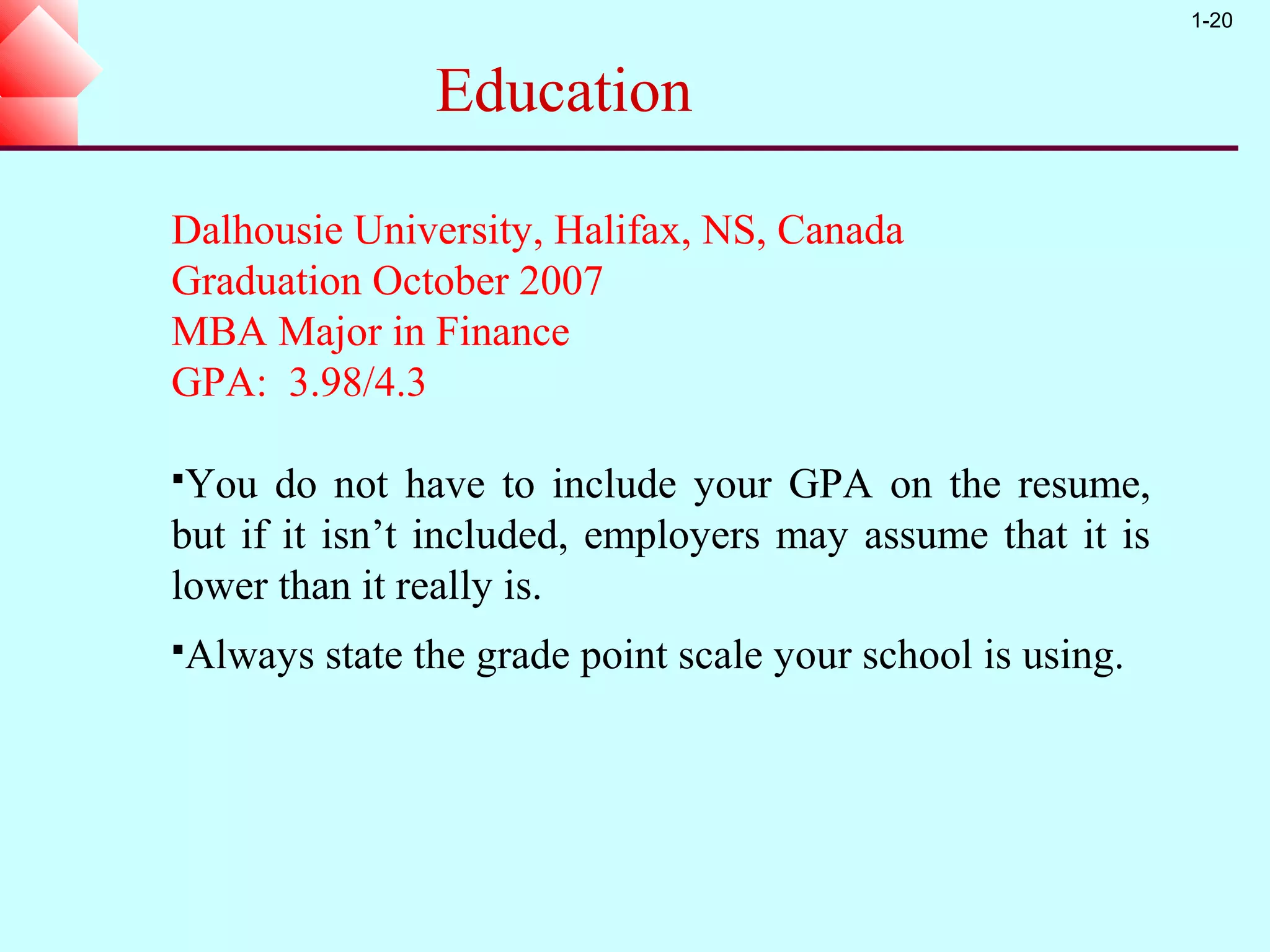 1-20


                Education

Dalhousie University, Halifax, NS, Canada
Graduation October 2007
MBA Major in Finance
GPA: 3.98/4.3

You   do not have to include your GPA on the resume,
but if it isn’t included, employers may assume that it is
lower than it really is.
Always   state the grade point scale your school is using.
 
