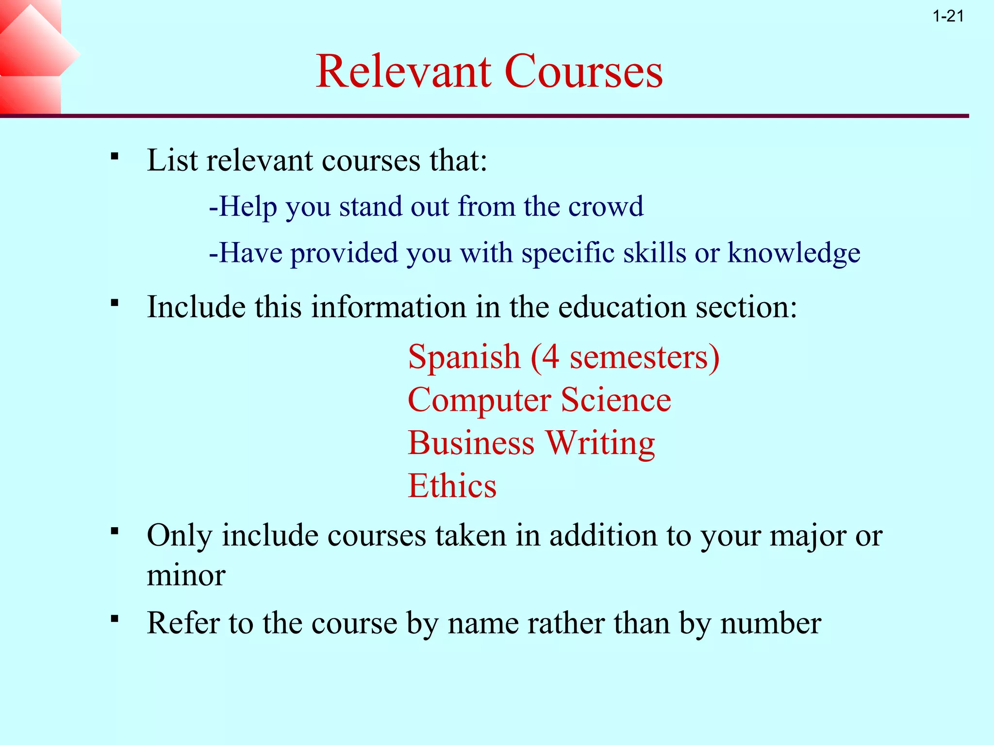 1-21


                 Relevant Courses
   List relevant courses that:
        -Help you stand out from the crowd
        -Have provided you with specific skills or knowledge
   Include this information in the education section:
                        Spanish (4 semesters)
                        Computer Science
                        Business Writing
                        Ethics
   Only include courses taken in addition to your major or
    minor
   Refer to the course by name rather than by number
 
