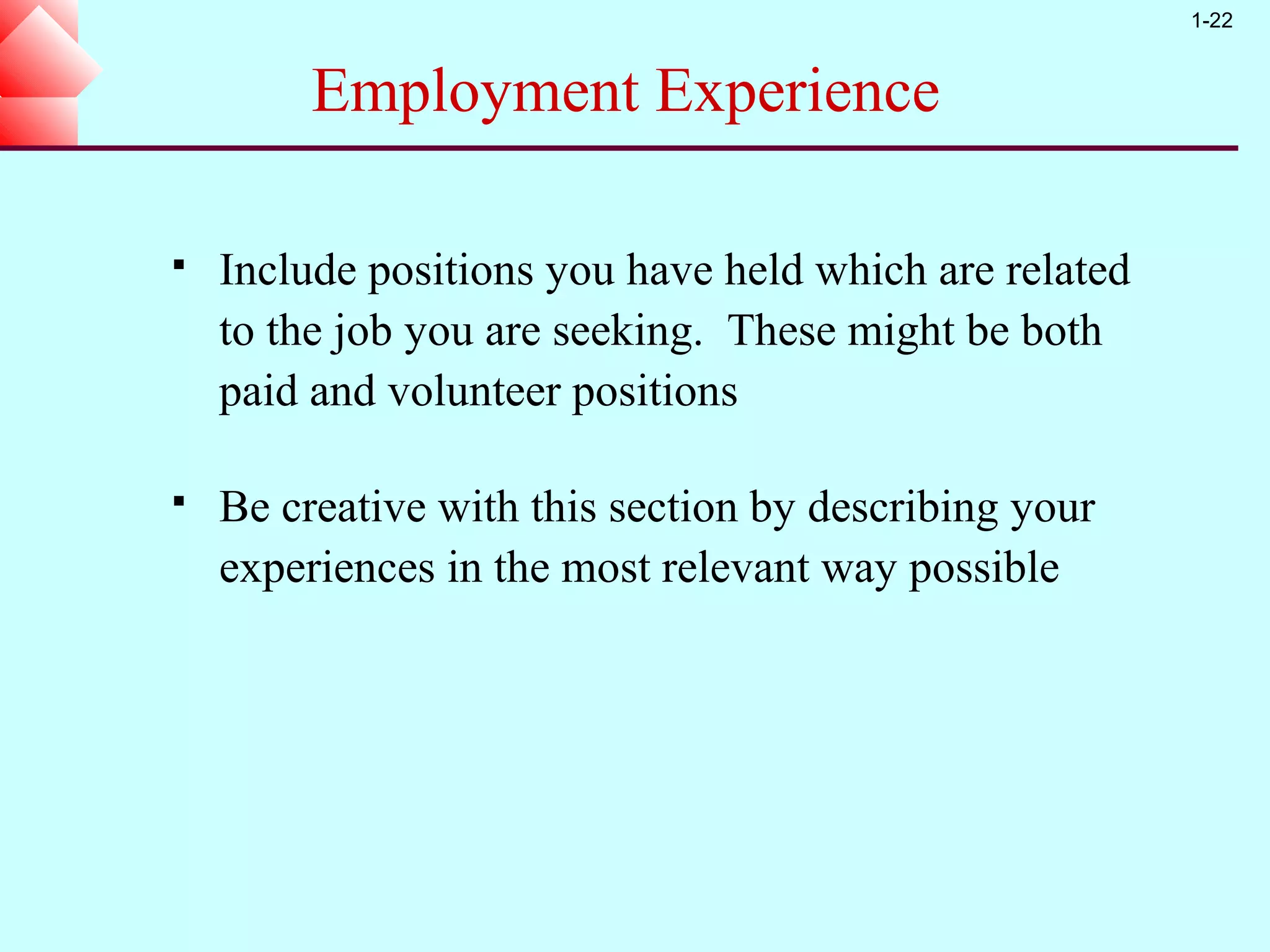 1-22


         Employment Experience

   Include positions you have held which are related
    to the job you are seeking. These might be both
    paid and volunteer positions

   Be creative with this section by describing your
    experiences in the most relevant way possible
 