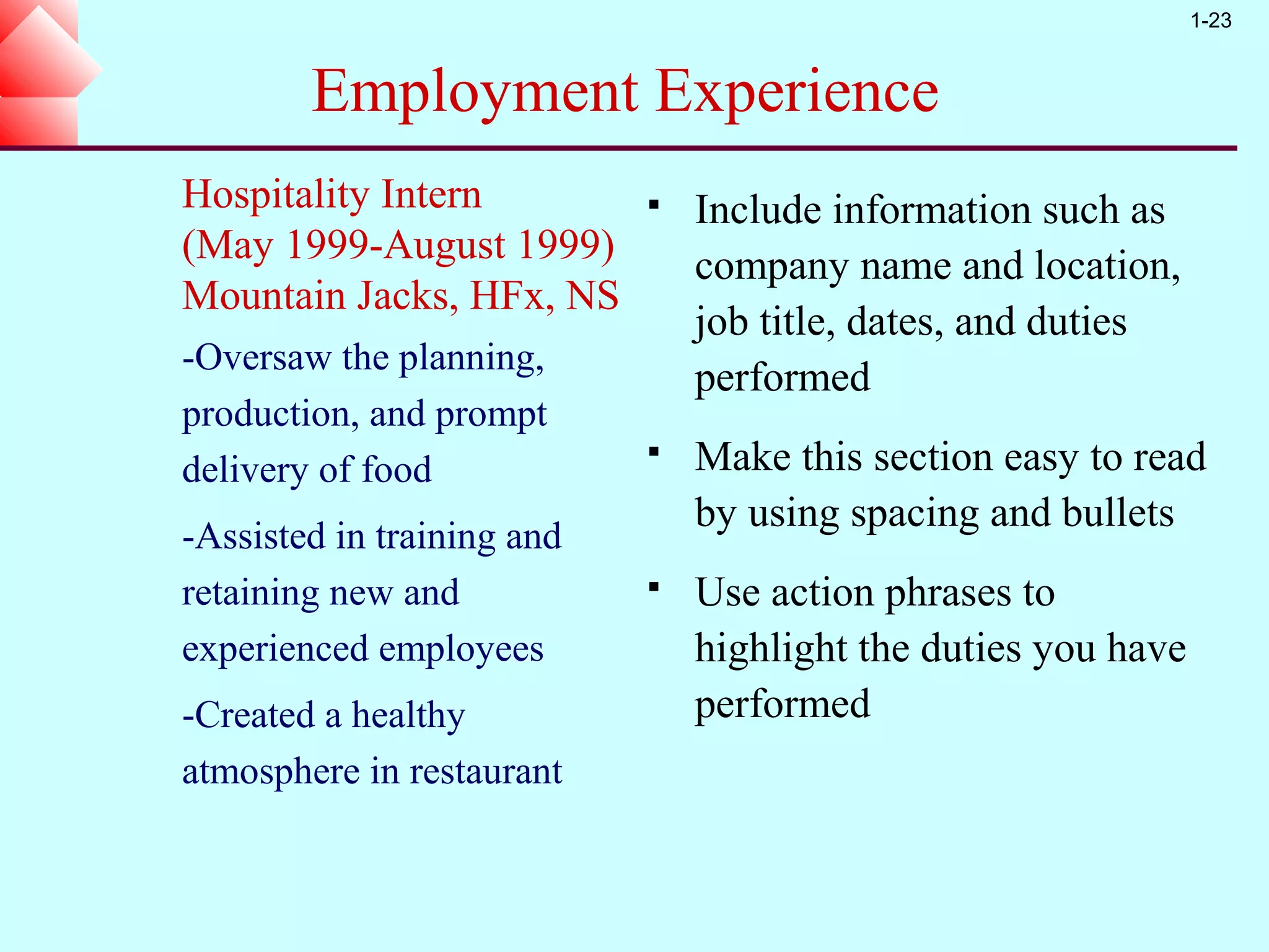 1-23


        Employment Experience
Hospitality Intern             Include information such as
(May 1999-August 1999)          company name and location,
Mountain Jacks, HFx, NS
                                job title, dates, and duties
-Oversaw the planning,
                                performed
production, and prompt
delivery of food
                               Make this section easy to read
                                by using spacing and bullets
-Assisted in training and
retaining new and              Use action phrases to
experienced employees           highlight the duties you have
-Created a healthy              performed
atmosphere in restaurant
 