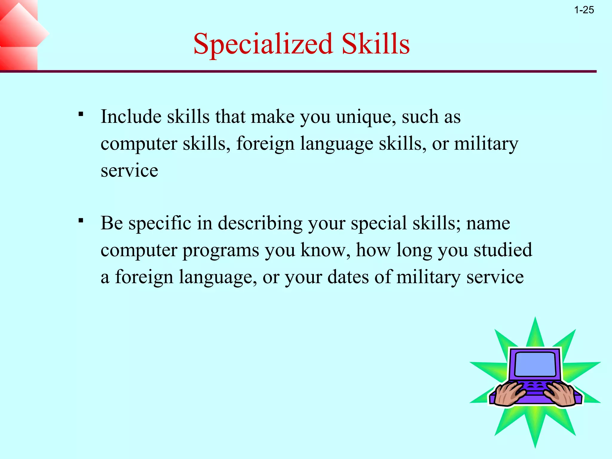 1-25


               Specialized Skills

   Include skills that make you unique, such as
    computer skills, foreign language skills, or military
    service

   Be specific in describing your special skills; name
    computer programs you know, how long you studied
    a foreign language, or your dates of military service
 