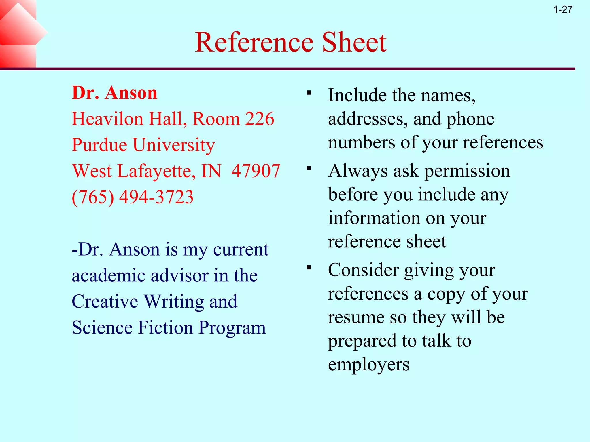 1-27


              Reference Sheet
Dr. Anson                     Include the names,
Heavilon Hall, Room 226        addresses, and phone
Purdue University              numbers of your references
West Lafayette, IN 47907      Always ask permission
(765) 494-3723                 before you include any
                               information on your
-Dr. Anson is my current       reference sheet
academic advisor in the       Consider giving your
Creative Writing and           references a copy of your
                               resume so they will be
Science Fiction Program
                               prepared to talk to
                               employers
 