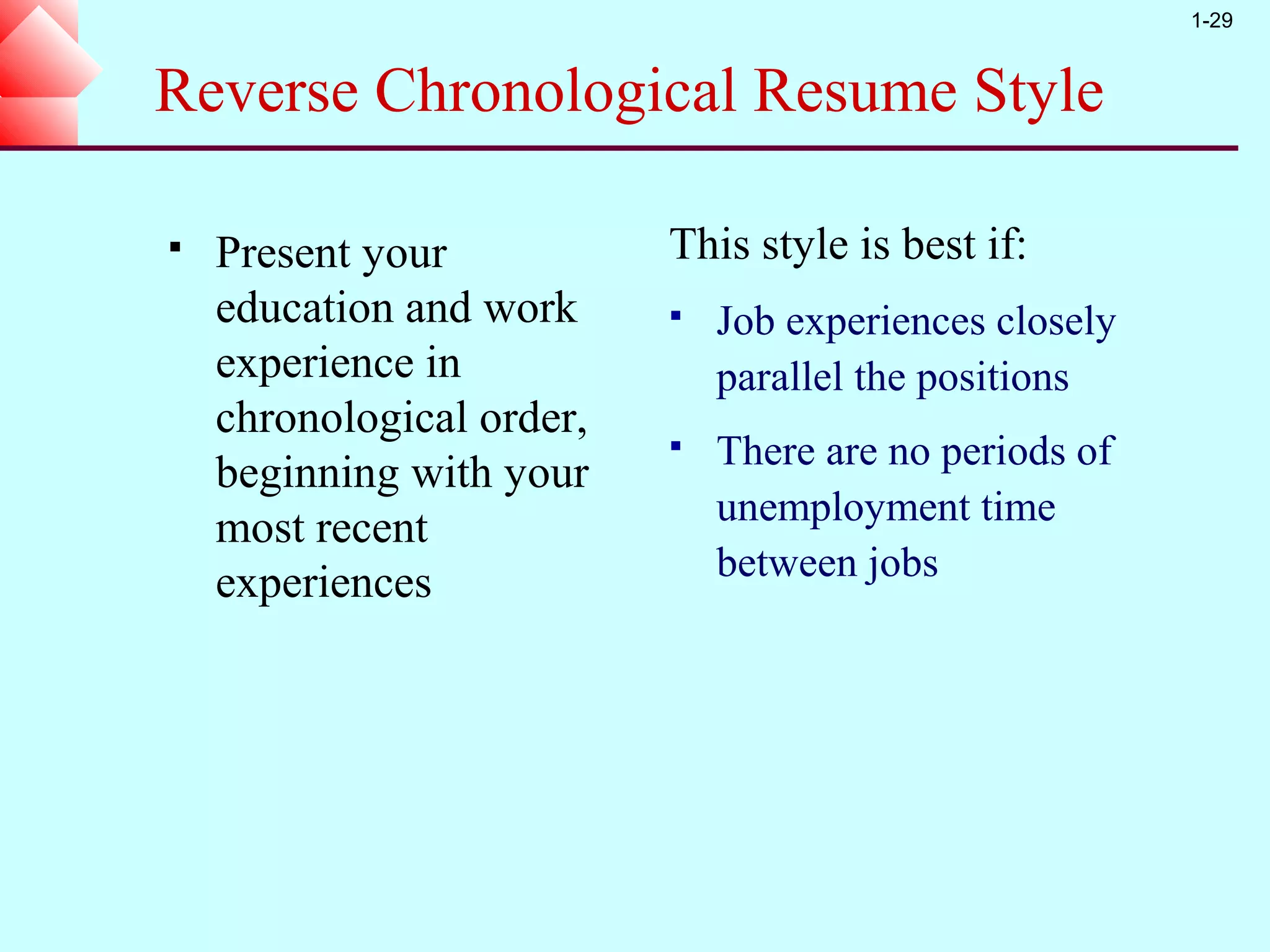 1-29


Reverse Chronological Resume Style

   Present your           This style is best if:
    education and work        Job experiences closely
    experience in              parallel the positions
    chronological order,
                              There are no periods of
    beginning with your
                               unemployment time
    most recent
    experiences                between jobs
 