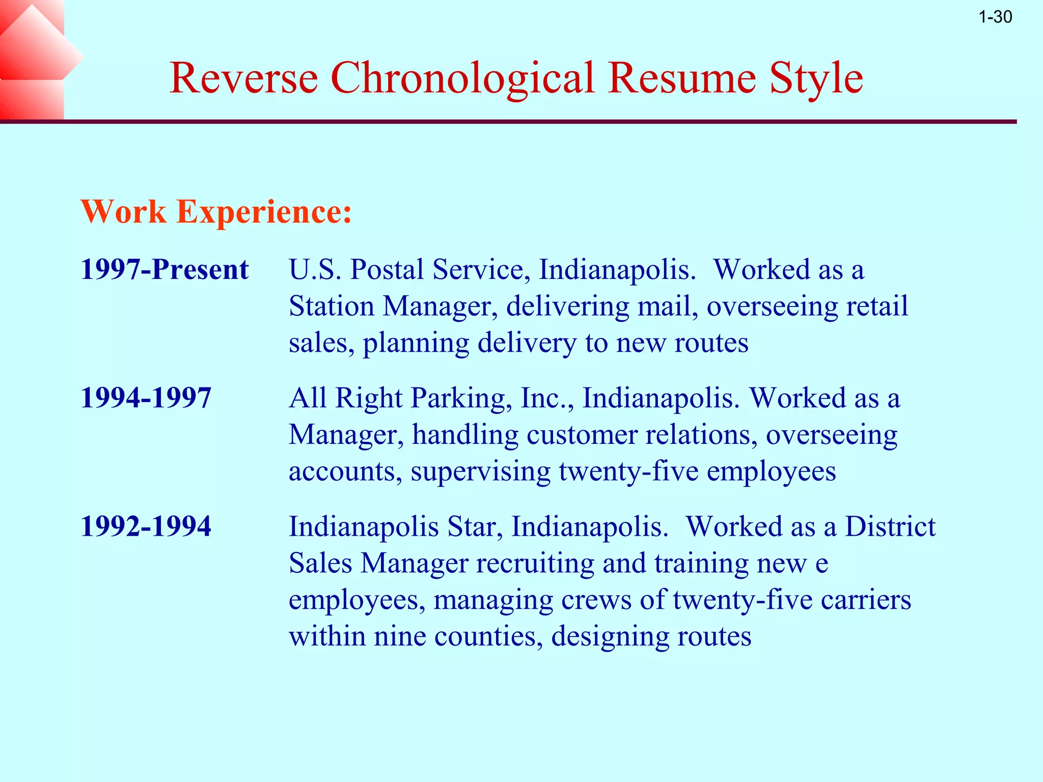 1-30



      Reverse Chronological Resume Style

Work Experience:
1997-Present   U.S. Postal Service, Indianapolis. Worked as a
               Station Manager, delivering mail, overseeing retail
               sales, planning delivery to new routes
1994-1997      All Right Parking, Inc., Indianapolis. Worked as a
               Manager, handling customer relations, overseeing
               accounts, supervising twenty-five employees
1992-1994      Indianapolis Star, Indianapolis. Worked as a District
               Sales Manager recruiting and training new e
               employees, managing crews of twenty-five carriers
               within nine counties, designing routes
 