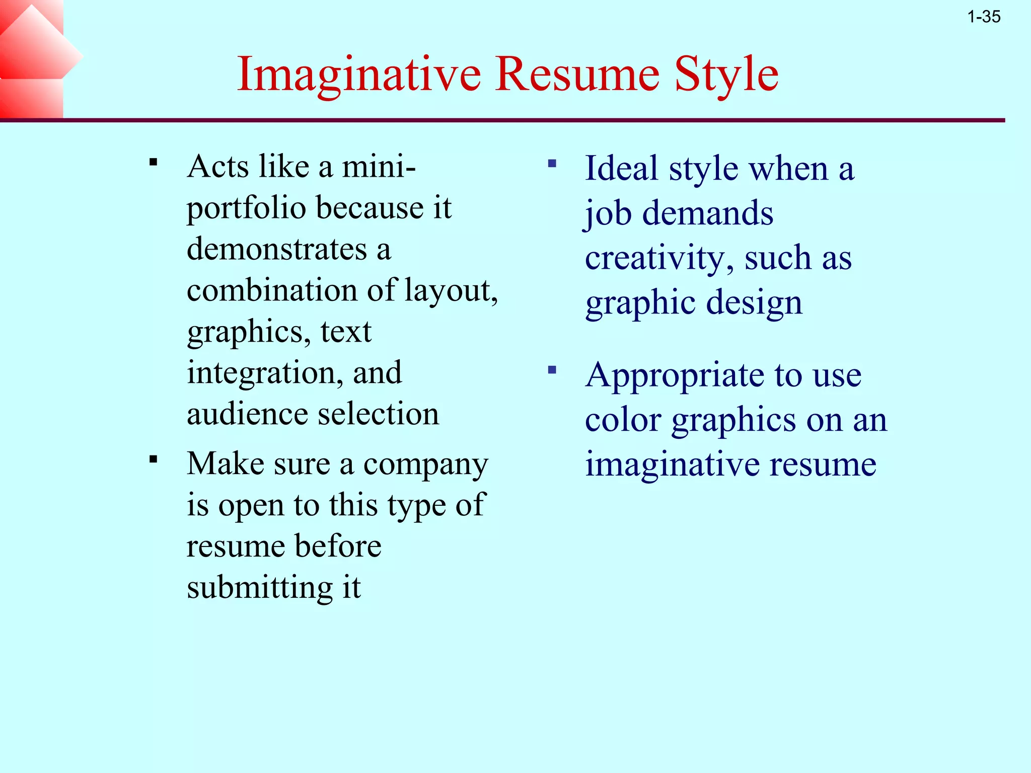 1-35


       Imaginative Resume Style
   Acts like a mini-            Ideal style when a
    portfolio because it          job demands
    demonstrates a                creativity, such as
    combination of layout,        graphic design
    graphics, text
    integration, and             Appropriate to use
    audience selection            color graphics on an
   Make sure a company           imaginative resume
    is open to this type of
    resume before
    submitting it
 