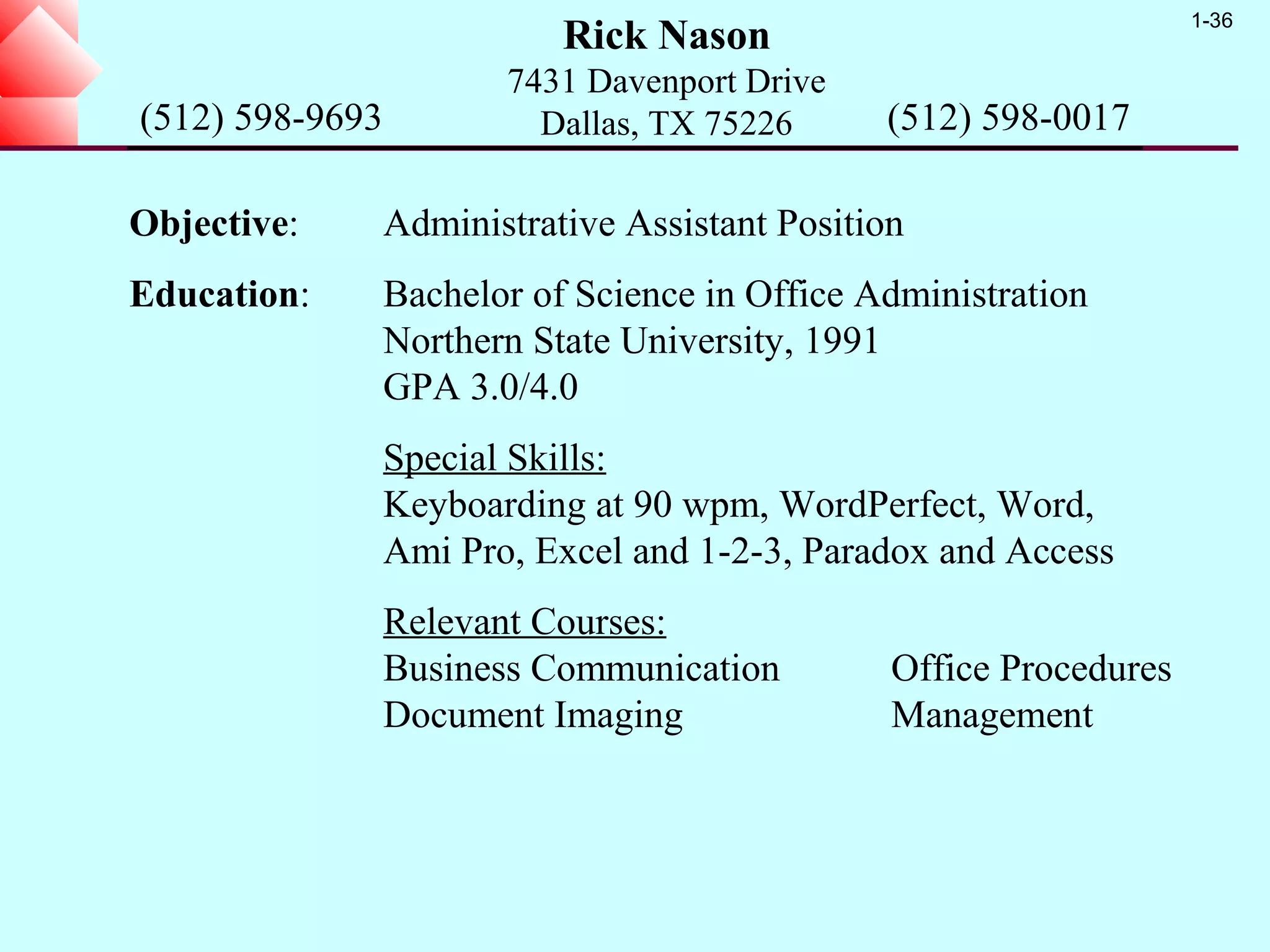 1-36
                            Rick Nason
                        7431 Davenport Drive
(512) 598-9693            Dallas, TX 75226      (512) 598-0017

Objective:       Administrative Assistant Position
Education:       Bachelor of Science in Office Administration
                 Northern State University, 1991
                 GPA 3.0/4.0
                 Special Skills:
                 Keyboarding at 90 wpm, WordPerfect, Word,
                 Ami Pro, Excel and 1-2-3, Paradox and Access
                 Relevant Courses:
                 Business Communication          Office Procedures
                 Document Imaging                Management
 