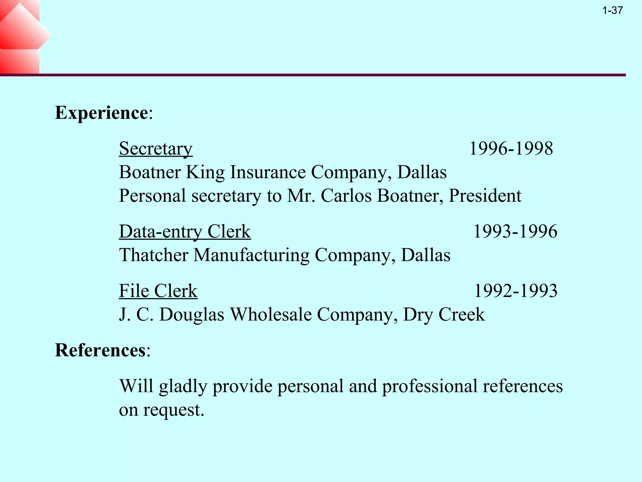 1-37




Experience:
       Secretary                                   1996-1998
       Boatner King Insurance Company, Dallas
       Personal secretary to Mr. Carlos Boatner, President
       Data-entry Clerk                            1993-1996
       Thatcher Manufacturing Company, Dallas
       File Clerk                               1992-1993
       J. C. Douglas Wholesale Company, Dry Creek
References:
       Will gladly provide personal and professional references
       on request.
 