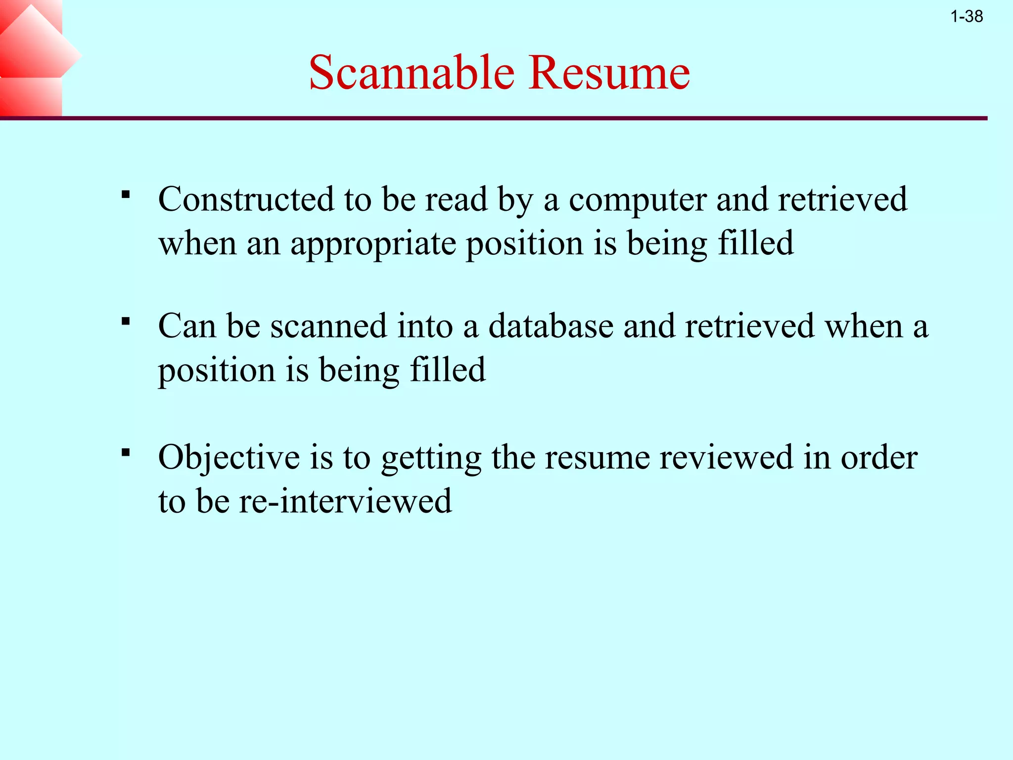 1-38


              Scannable Resume

   Constructed to be read by a computer and retrieved
    when an appropriate position is being filled

   Can be scanned into a database and retrieved when a
    position is being filled

   Objective is to getting the resume reviewed in order
    to be re-interviewed
 