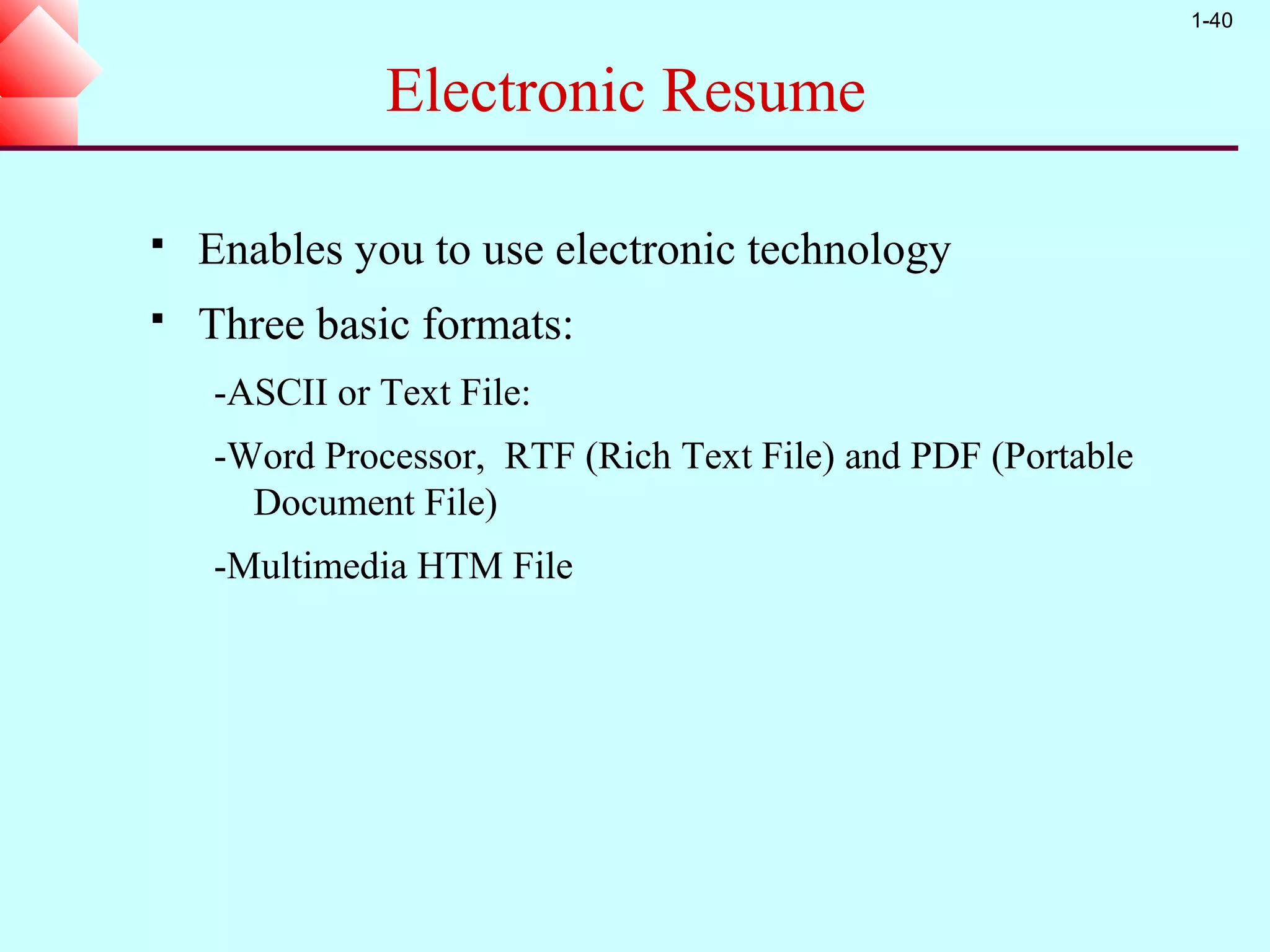 1-40


              Electronic Resume

   Enables you to use electronic technology
   Three basic formats:
    -ASCII or Text File:
    -Word Processor, RTF (Rich Text File) and PDF (Portable
      Document File)
    -Multimedia HTM File
 