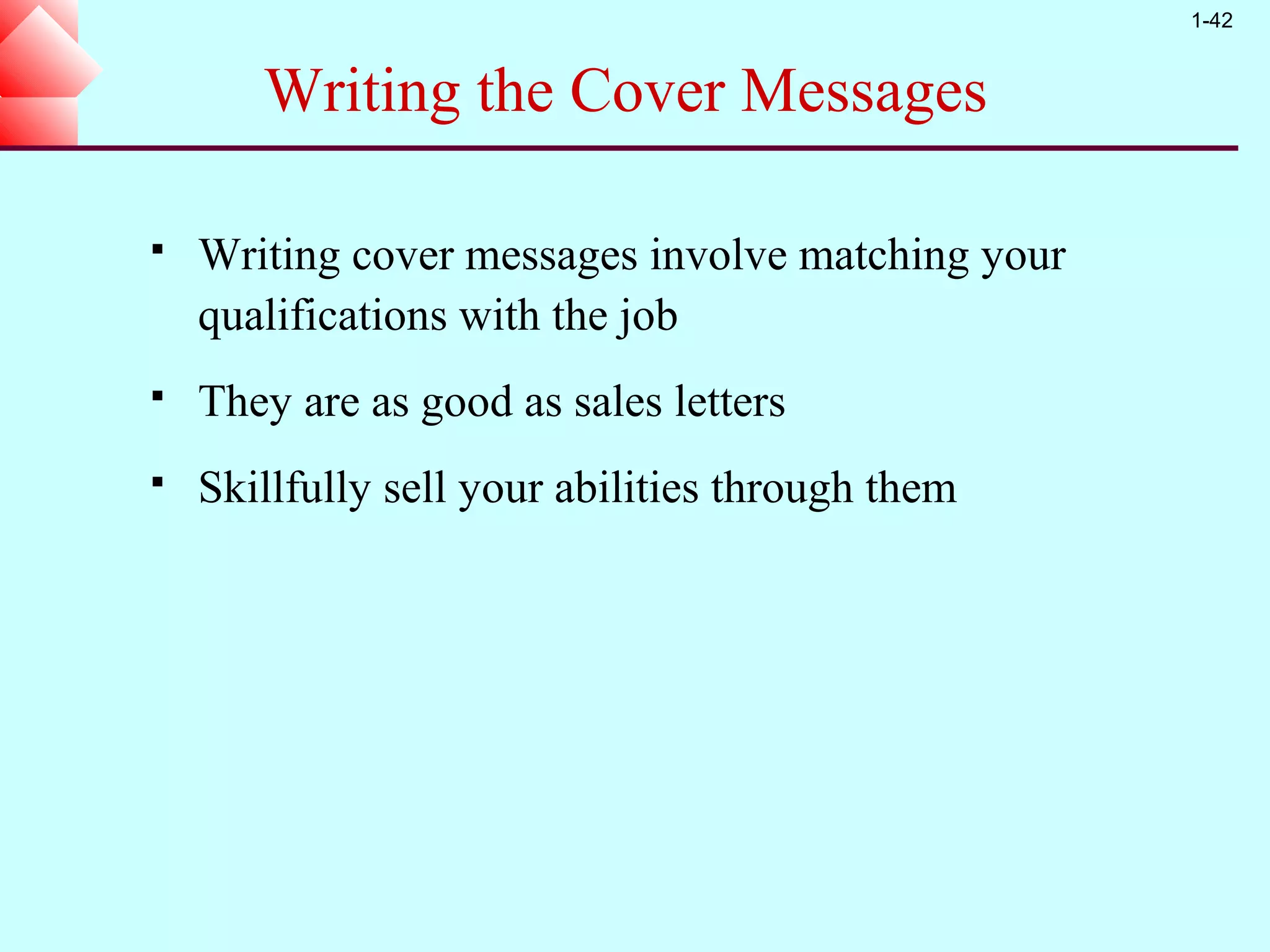 1-42


       Writing the Cover Messages

   Writing cover messages involve matching your
    qualifications with the job
   They are as good as sales letters
   Skillfully sell your abilities through them
 