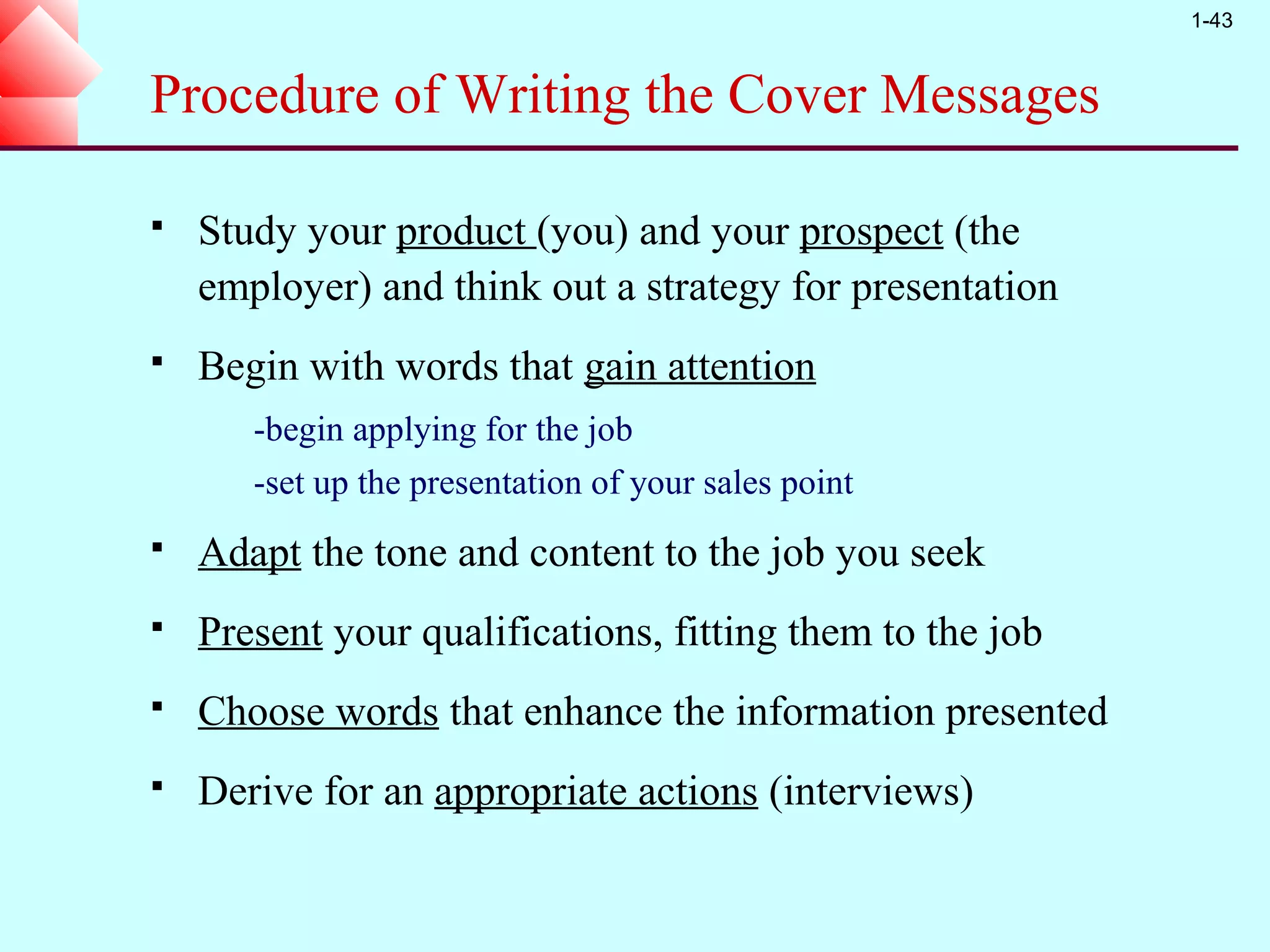 1-43



Procedure of Writing the Cover Messages

   Study your product (you) and your prospect (the
    employer) and think out a strategy for presentation
   Begin with words that gain attention
       -begin applying for the job
       -set up the presentation of your sales point
   Adapt the tone and content to the job you seek
   Present your qualifications, fitting them to the job
   Choose words that enhance the information presented
   Derive for an appropriate actions (interviews)
 