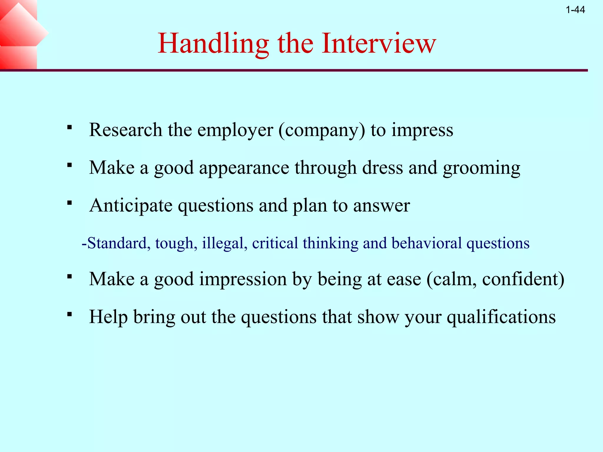 1-44


               Handling the Interview

    Research the employer (company) to impress
    Make a good appearance through dress and grooming
    Anticipate questions and plan to answer
    -Standard, tough, illegal, critical thinking and behavioral questions
    Make a good impression by being at ease (calm, confident)
    Help bring out the questions that show your qualifications
 