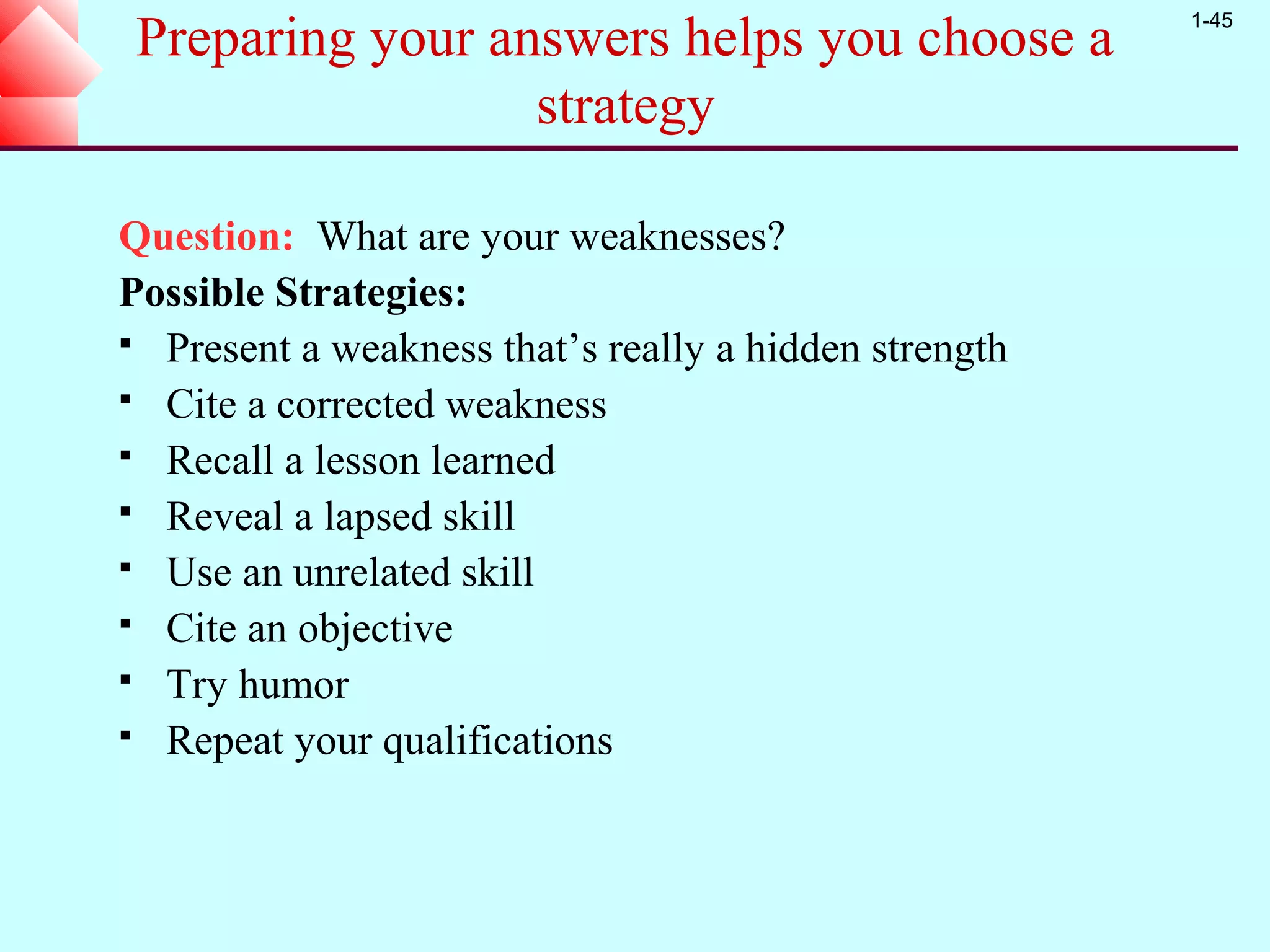 1-45
 Preparing your answers helps you choose a
                  strategy

Question: What are your weaknesses?
Possible Strategies:
 Present a weakness that’s really a hidden strength
 Cite a corrected weakness
 Recall a lesson learned
 Reveal a lapsed skill
 Use an unrelated skill
 Cite an objective
 Try humor
 Repeat your qualifications
 