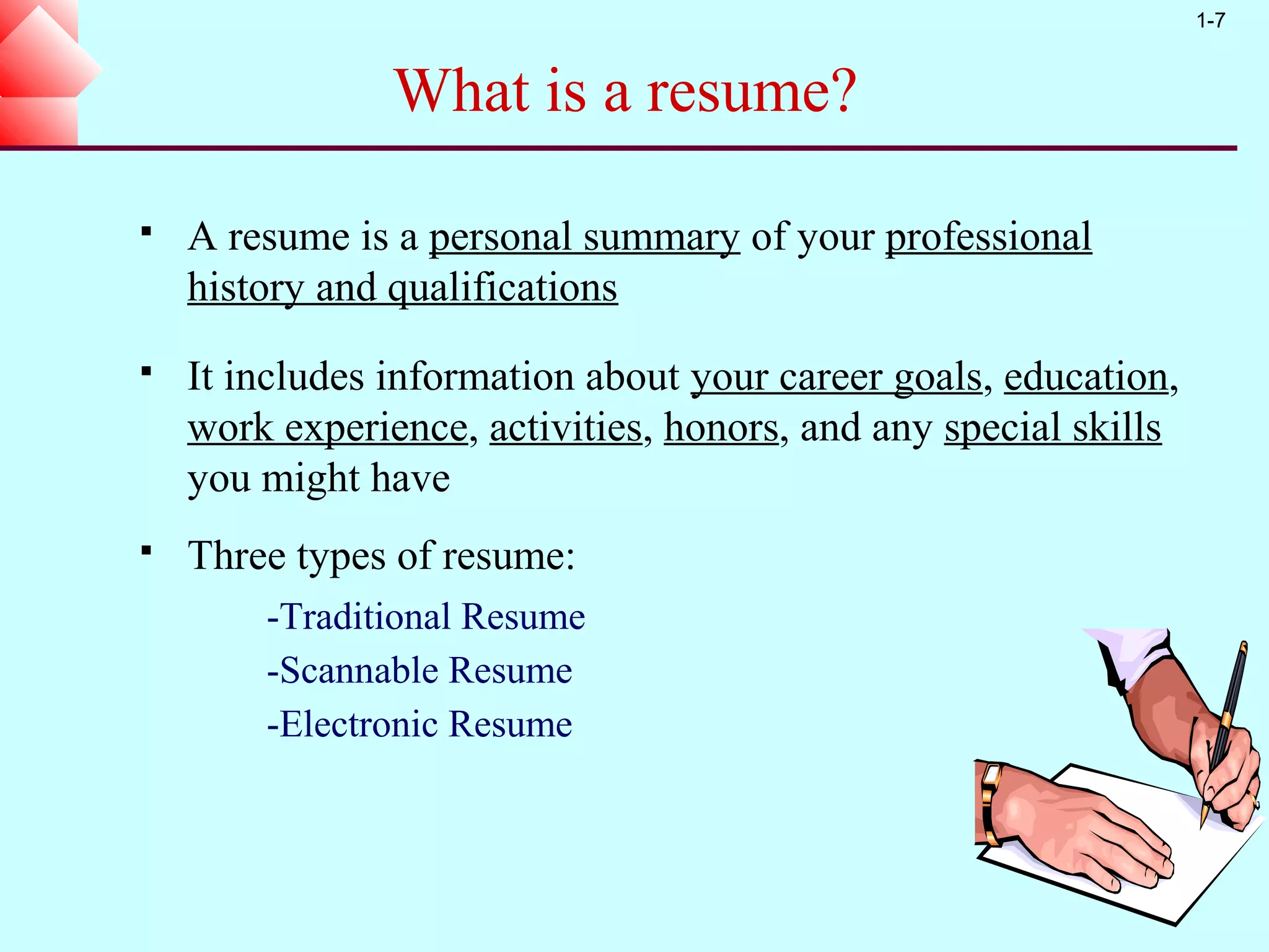 1-7


                What is a resume?

   A resume is a personal summary of your professional
    history and qualifications
   It includes information about your career goals, education,
    work experience, activities, honors, and any special skills
    you might have
   Three types of resume:
        -Traditional Resume
        -Scannable Resume
        -Electronic Resume
 