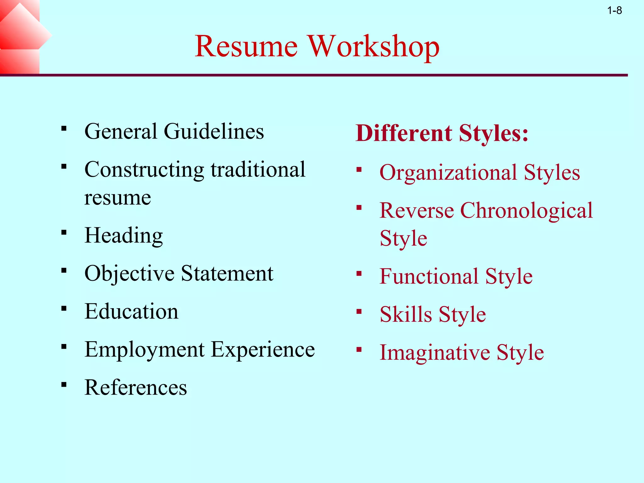 1-8


                 Resume Workshop

   General Guidelines         Different Styles:
   Constructing traditional      Organizational Styles
    resume                        Reverse Chronological
   Heading                        Style
   Objective Statement           Functional Style
   Education                     Skills Style
   Employment Experience         Imaginative Style
   References
 