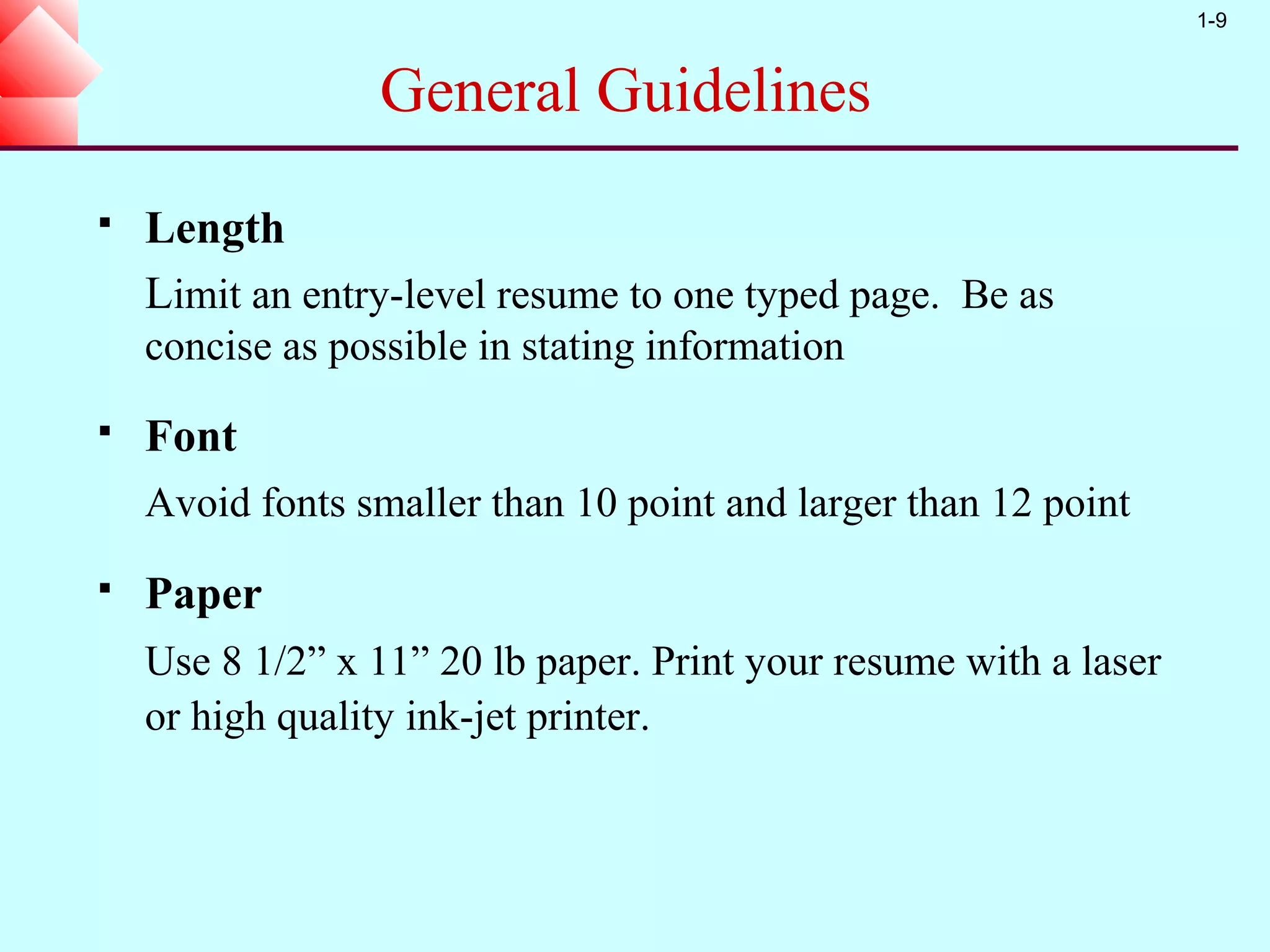 1-9


                  General Guidelines
   Length
    Limit an entry-level resume to one typed page. Be as
    concise as possible in stating information
   Font
    Avoid fonts smaller than 10 point and larger than 12 point
   Paper
    Use 8 1/2” x 11” 20 lb paper. Print your resume with a laser
    or high quality ink-jet printer.
 