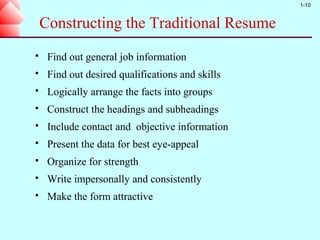 1-10


    Constructing the Traditional Resume
    Find out general job information
    Find out desired qualifications and skills
    Logically arrange the facts into groups
    Construct the headings and subheadings
    Include contact and objective information
    Present the data for best eye-appeal
    Organize for strength
    Write impersonally and consistently
    Make the form attractive
 