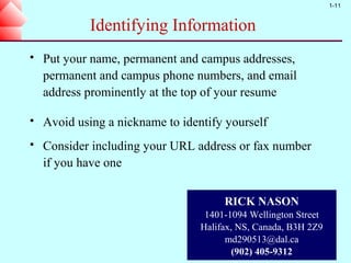 1-11


             Identifying Information
   Put your name, permanent and campus addresses,
    permanent and campus phone numbers, and email
    address prominently at the top of your resume

   Avoid using a nickname to identify yourself
   Consider including your URL address or fax number
    if you have one


                                       RICK NASON
                                   1401-1094 Wellington Street
                                  Halifax, NS, Canada, B3H 2Z9
                                        md290513@dal.ca
                                          (902) 405-9312
 