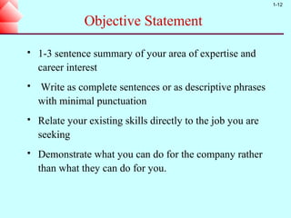 1-12


               Objective Statement

   1-3 sentence summary of your area of expertise and
    career interest
   Write as complete sentences or as descriptive phrases
    with minimal punctuation
   Relate your existing skills directly to the job you are
    seeking
   Demonstrate what you can do for the company rather
    than what they can do for you.
 