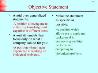 1-13


                Objective Statement
   Avoid over generalized             Make the statement
    statements:                         as specific as
    -A position allowing me to          possible:
    utilize my knowledge and
    expertise in different areas.       -A position which
                                        allows me to apply my
   Avoid statements that
                                        background in
    focus only on what a
                                        engineering and high
    company can do for you:
                                        performance
    -A position where I gain            computing to
    experience in working on
    biological problems.                biological problems.
 
