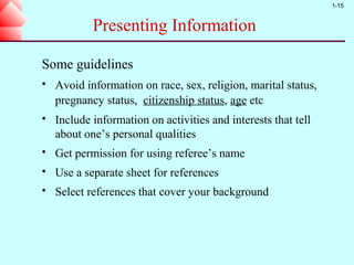 1-15


            Presenting Information

Some guidelines
   Avoid information on race, sex, religion, marital status,
    pregnancy status, citizenship status, age etc
   Include information on activities and interests that tell
    about one’s personal qualities
   Get permission for using referee’s name
   Use a separate sheet for references
   Select references that cover your background
 