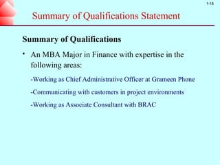 1-18


    Summary of Qualifications Statement

Summary of Qualifications
   An MBA Major in Finance with expertise in the
    following areas:
    -Working as Chief Administrative Officer at Grameen Phone
    -Communicating with customers in project environments
    -Working as Associate Consultant with BRAC
 