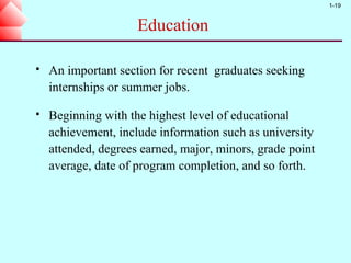1-19


                     Education

   An important section for recent graduates seeking
    internships or summer jobs.

   Beginning with the highest level of educational
    achievement, include information such as university
    attended, degrees earned, major, minors, grade point
    average, date of program completion, and so forth.
 