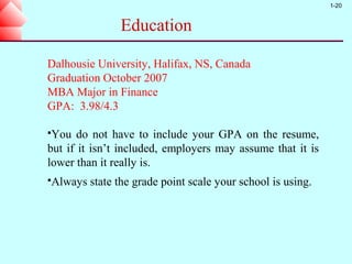 1-20


                Education

Dalhousie University, Halifax, NS, Canada
Graduation October 2007
MBA Major in Finance
GPA: 3.98/4.3

You   do not have to include your GPA on the resume,
but if it isn’t included, employers may assume that it is
lower than it really is.
Always   state the grade point scale your school is using.
 