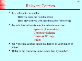 1-21


                 Relevant Courses
   List relevant courses that:
        -Help you stand out from the crowd
        -Have provided you with specific skills or knowledge
   Include this information in the education section:
                        Spanish (4 semesters)
                        Computer Science
                        Business Writing
                        Ethics
   Only include courses taken in addition to your major or
    minor
   Refer to the course by name rather than by number
 