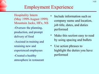 1-23


        Employment Experience
Hospitality Intern             Include information such as
(May 1999-August 1999)          company name and location,
Mountain Jacks, HFx, NS
                                job title, dates, and duties
-Oversaw the planning,
                                performed
production, and prompt
delivery of food
                               Make this section easy to read
                                by using spacing and bullets
-Assisted in training and
retaining new and              Use action phrases to
experienced employees           highlight the duties you have
-Created a healthy              performed
atmosphere in restaurant
 