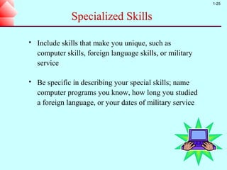 1-25


               Specialized Skills

   Include skills that make you unique, such as
    computer skills, foreign language skills, or military
    service

   Be specific in describing your special skills; name
    computer programs you know, how long you studied
    a foreign language, or your dates of military service
 