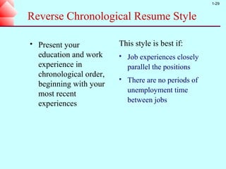 1-29


Reverse Chronological Resume Style

   Present your           This style is best if:
    education and work        Job experiences closely
    experience in              parallel the positions
    chronological order,
                              There are no periods of
    beginning with your
                               unemployment time
    most recent
    experiences                between jobs
 
