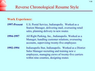 1-30



      Reverse Chronological Resume Style

Work Experience:
1997-Present   U.S. Postal Service, Indianapolis. Worked as a
               Station Manager, delivering mail, overseeing retail
               sales, planning delivery to new routes
1994-1997      All Right Parking, Inc., Indianapolis. Worked as a
               Manager, handling customer relations, overseeing
               accounts, supervising twenty-five employees
1992-1994      Indianapolis Star, Indianapolis. Worked as a District
               Sales Manager recruiting and training new e
               employees, managing crews of twenty-five carriers
               within nine counties, designing routes
 