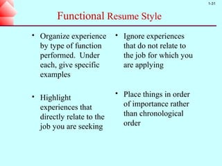 1-31


         Functional Resume Style
   Organize experience         Ignore experiences
    by type of function          that do not relate to
    performed. Under             the job for which you
    each, give specific          are applying
    examples

   Highlight
                                Place things in order
    experiences that             of importance rather
    directly relate to the       than chronological
    job you are seeking          order
 