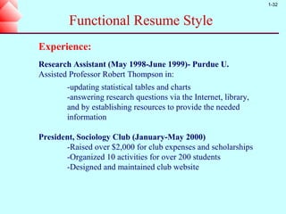 1-32


        Functional Resume Style
Experience:
Research Assistant (May 1998-June 1999)- Purdue U.
Assisted Professor Robert Thompson in:
        -updating statistical tables and charts
        -answering research questions via the Internet, library,
        and by establishing resources to provide the needed
        information

President, Sociology Club (January-May 2000)
       -Raised over $2,000 for club expenses and scholarships
       -Organized 10 activities for over 200 students
       -Designed and maintained club website
 
