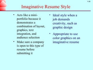 1-35


       Imaginative Resume Style
   Acts like a mini-            Ideal style when a
    portfolio because it          job demands
    demonstrates a                creativity, such as
    combination of layout,        graphic design
    graphics, text
    integration, and             Appropriate to use
    audience selection            color graphics on an
   Make sure a company           imaginative resume
    is open to this type of
    resume before
    submitting it
 