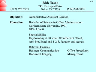 1-36
                            Rick Nason
                        7431 Davenport Drive
(512) 598-9693            Dallas, TX 75226      (512) 598-0017

Objective:       Administrative Assistant Position
Education:       Bachelor of Science in Office Administration
                 Northern State University, 1991
                 GPA 3.0/4.0
                 Special Skills:
                 Keyboarding at 90 wpm, WordPerfect, Word,
                 Ami Pro, Excel and 1-2-3, Paradox and Access
                 Relevant Courses:
                 Business Communication          Office Procedures
                 Document Imaging                Management
 