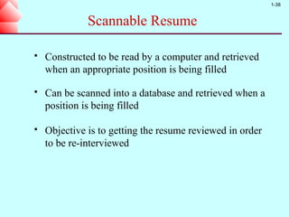 1-38


              Scannable Resume

   Constructed to be read by a computer and retrieved
    when an appropriate position is being filled

   Can be scanned into a database and retrieved when a
    position is being filled

   Objective is to getting the resume reviewed in order
    to be re-interviewed
 
