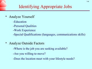 1-4


          Identifying Appropriate Jobs
   Analyze Yourself
      -Education
      -Personal Qualities
      -Work Experience
      -Special Qualifications (languages, communications skills)

   Analyze Outside Factors
      -Where is the job you are seeking available?
      -Are you willing to move?
      -Does the location meet with your lifestyle needs?
 