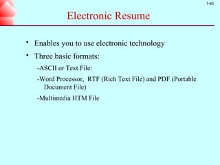 1-40


              Electronic Resume

   Enables you to use electronic technology
   Three basic formats:
    -ASCII or Text File:
    -Word Processor, RTF (Rich Text File) and PDF (Portable
      Document File)
    -Multimedia HTM File
 