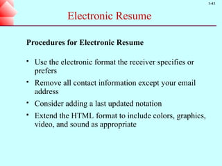 1-41


              Electronic Resume

Procedures for Electronic Resume

   Use the electronic format the receiver specifies or
    prefers
   Remove all contact information except your email
    address
   Consider adding a last updated notation
   Extend the HTML format to include colors, graphics,
    video, and sound as appropriate
 