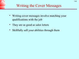 1-42


       Writing the Cover Messages

   Writing cover messages involve matching your
    qualifications with the job
   They are as good as sales letters
   Skillfully sell your abilities through them
 